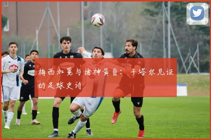 梅西加冕与诸神黄昏：卡塔尔见证的足球史诗