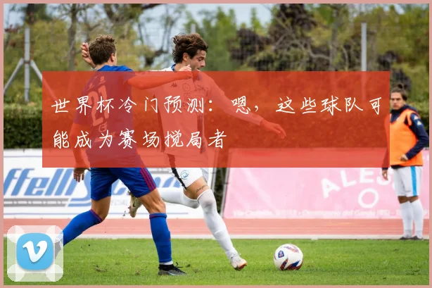 世界杯冷门预测：嗯，这些球队可能成为赛场搅局者