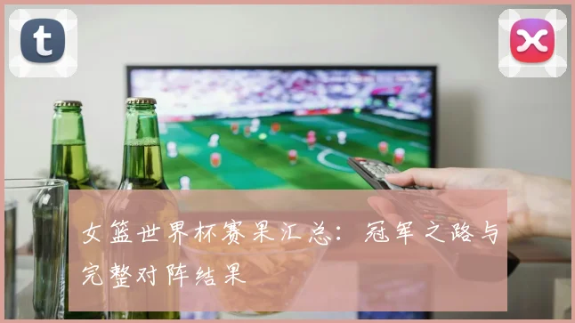 女篮世界杯赛果汇总：冠军之路与完整对阵结果