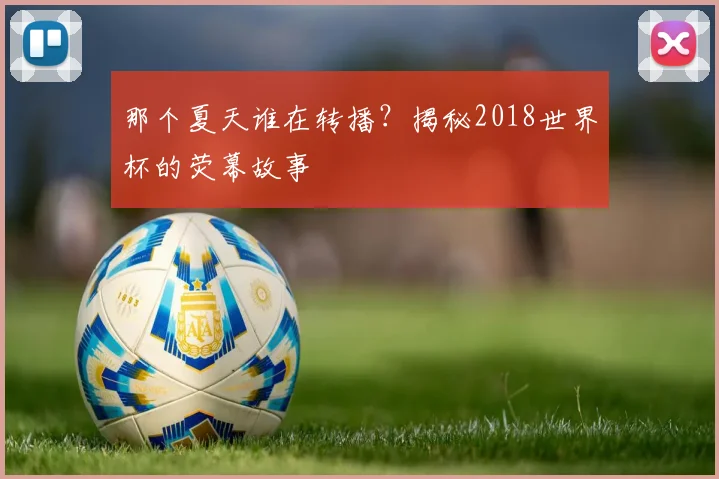 那个夏天谁在转播？揭秘2018世界杯的荧幕故事