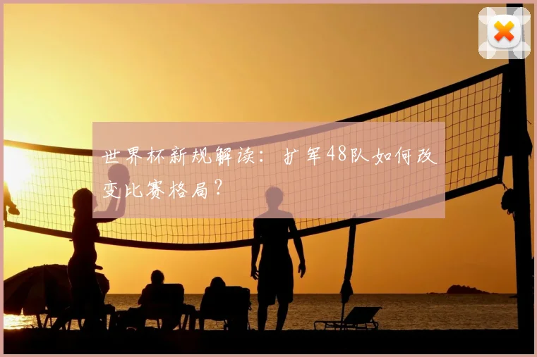 世界杯新规解读：扩军48队如何改变比赛格局？
