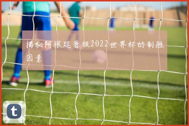 揭秘阿根廷晋级2022世界杯的制胜因素