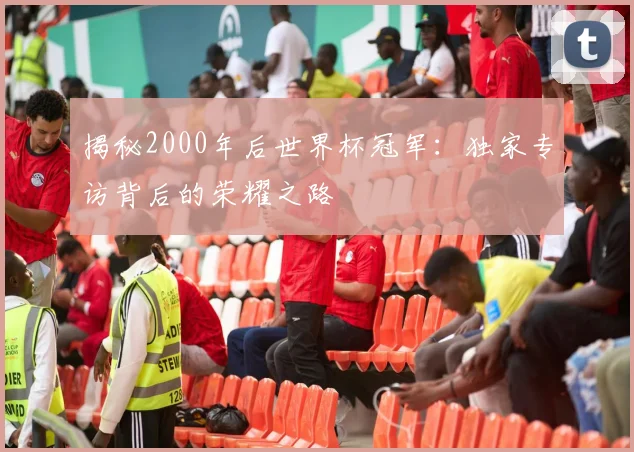 揭秘2000年后世界杯冠军：独家专访背后的荣耀之路