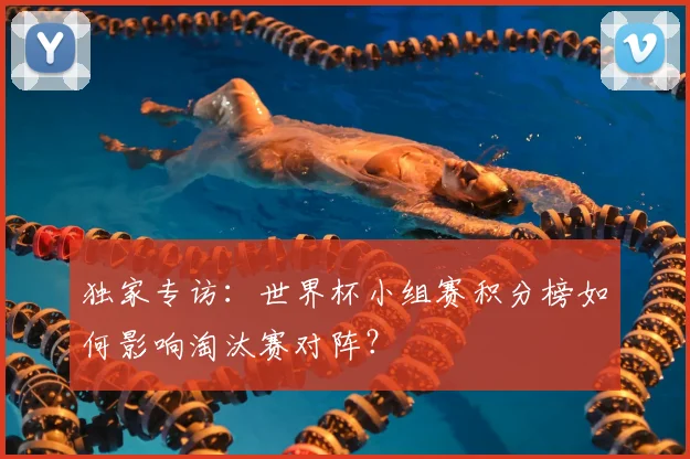 独家专访:世界杯小组赛积分榜如何影响淘汰赛对阵?