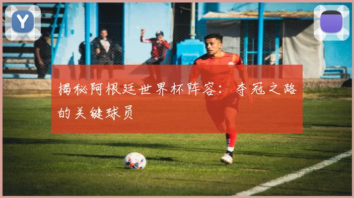 揭秘阿根廷世界杯阵容：夺冠之路的关键球员