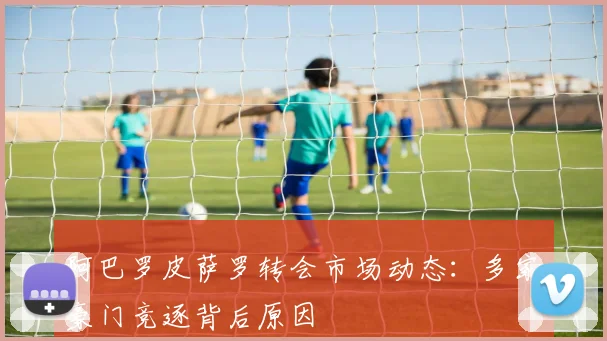 阿巴罗皮萨罗转会市场动态：多家豪门竞逐背后原因