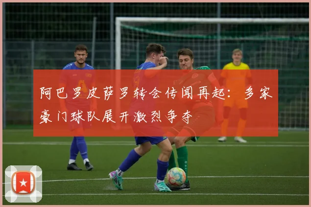 阿巴罗皮萨罗转会传闻再起：多家豪门球队展开激烈争夺