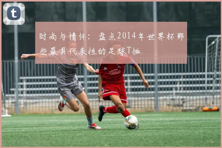 时尚与情怀：盘点2014年世界杯那些最具代表性的足球T恤
