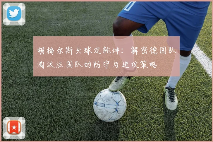 胡梅尔斯头球定乾坤：解密德国队淘汰法国队的防守与进攻策略