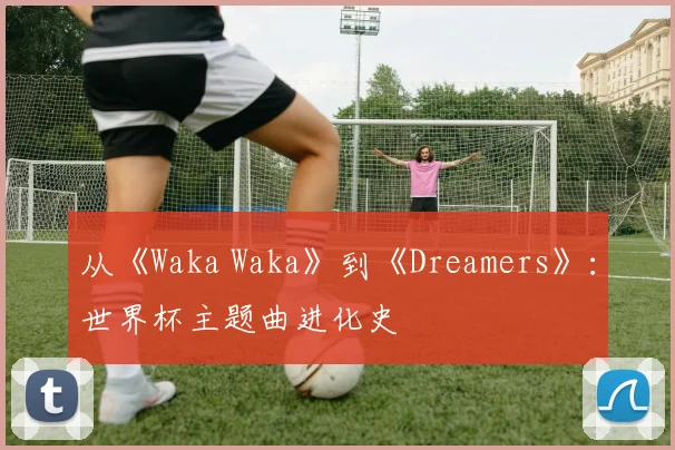 从《Waka Waka》到《Dreamers》：世界杯主题曲进化史