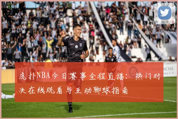 虎扑NBA今日赛事全程直播:热门对决在线观看与互动聊球指南
