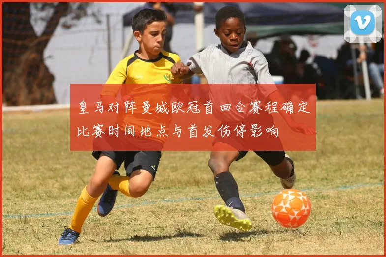 皇马对阵曼城欧冠首回合赛程确定比赛时间地点与首发伤停影响