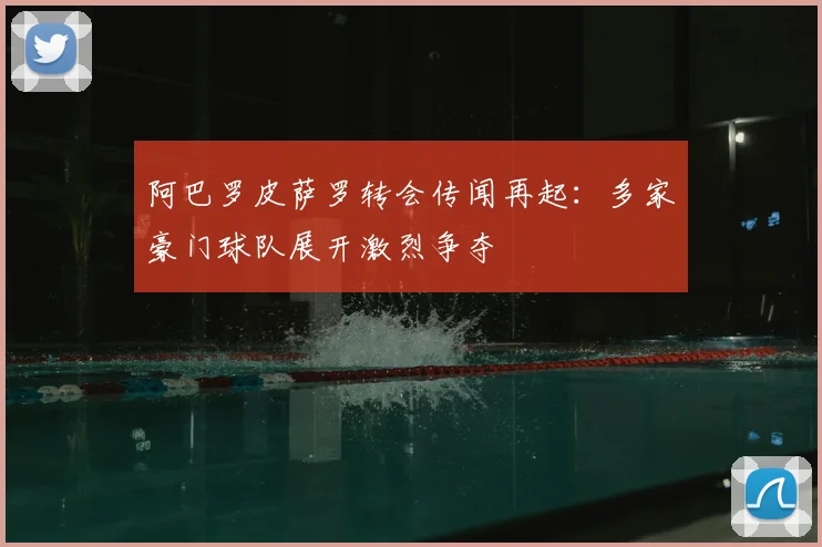 阿巴罗皮萨罗转会传闻再起：多家豪门球队展开激烈争夺