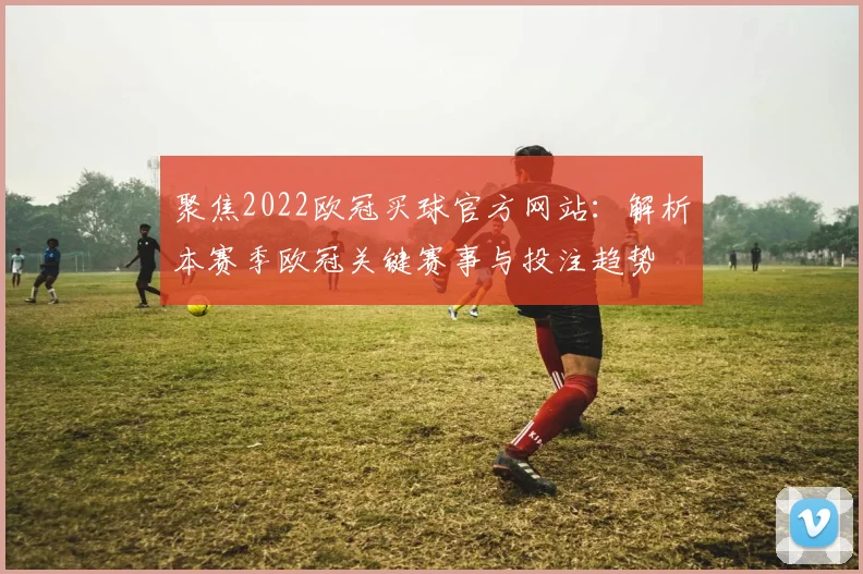 聚焦2022欧冠买球官方网站：解析本赛季欧冠关键赛事与投注趋势