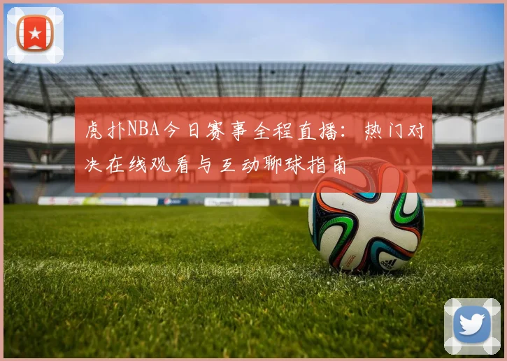 虎扑NBA今日赛事全程直播：热门对决在线观看与互动聊球指南